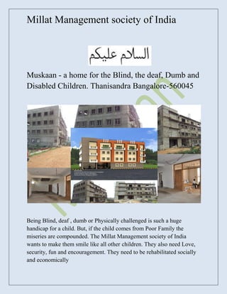 Millat Management society of India




Muskaan - a home for the Blind, the deaf, Dumb and
Disabled Children. Thanisandra Bangalore-560045




Being Blind, deaf , dumb or Physically challenged is such a huge
handicap for a child. But, if the child comes from Poor Family the
miseries are compounded. The Millat Management society of India
wants to make them smile like all other children. They also need Love,
security, fun and encouragement. They need to be rehabilitated socially
and economically
 