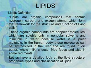 LIPIDS
Lipids Definition
• “Lipids are organic compounds that contain
hydrogen, carbon, and oxygen atoms, which form
the framework for the structure and function of living
cells.”
These organic compounds are nonpolar molecules,
which are soluble only in nonpolar solvents and
insoluble in water because water is a polar
molecule. In the human body, these molecules can
be synthesized in the liver and are found in oil,
butter, whole milk, cheese, fried foods and also in
some red meats.
Let us have a detailed look at the lipid structure,
properties, types and classification of lipids.
 