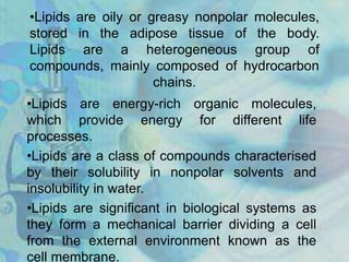 •Lipids are oily or greasy nonpolar molecules,
stored in the adipose tissue of the body.
Lipids are a heterogeneous group of
compounds, mainly composed of hydrocarbon
chains.
•Lipids are energy-rich organic molecules,
which provide energy for different life
processes.
•Lipids are a class of compounds characterised
by their solubility in nonpolar solvents and
insolubility in water.
•Lipids are significant in biological systems as
they form a mechanical barrier dividing a cell
from the external environment known as the
cell membrane.
 