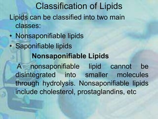 Classification of Lipids
Lipids can be classified into two main
classes:
• Nonsaponifiable lipids
• Saponifiable lipids
Nonsaponifiable Lipids
A nonsaponifiable lipid cannot be
disintegrated into smaller molecules
through hydrolysis. Nonsaponifiable lipids
include cholesterol, prostaglandins, etc
 