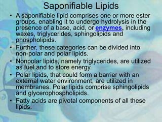Saponifiable Lipids
• A saponifiable lipid comprises one or more ester
groups, enabling it to undergo hydrolysis in the
presence of a base, acid, or enzymes, including
waxes, triglycerides, sphingolipids and
phospholipids.
• Further, these categories can be divided into
non-polar and polar lipids.
• Nonpolar lipids, namely triglycerides, are utilized
as fuel and to store energy.
• Polar lipids, that could form a barrier with an
external water environment, are utilized in
membranes. Polar lipids comprise sphingolipids
and glycerophospholipids.
• Fatty acids are pivotal components of all these
lipids.
 