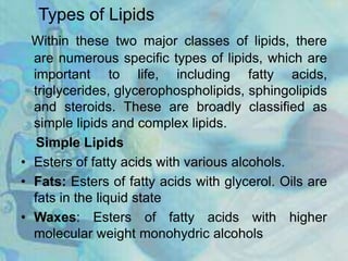 Types of Lipids
Within these two major classes of lipids, there
are numerous specific types of lipids, which are
important to life, including fatty acids,
triglycerides, glycerophospholipids, sphingolipids
and steroids. These are broadly classified as
simple lipids and complex lipids.
Simple Lipids
• Esters of fatty acids with various alcohols.
• Fats: Esters of fatty acids with glycerol. Oils are
fats in the liquid state
• Waxes: Esters of fatty acids with higher
molecular weight monohydric alcohols
 