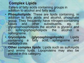 Complex Lipids
Esters of fatty acids containing groups in
addition to alcohol and fatty acid.
• Phospholipids: These are lipids containing, in
addition to fatty acids and alcohol, phosphate
group. They frequently have nitrogen-containing
bases and other substituents, eg, in
glycerophospholipids the alcohol is glycerol and
in sphingophospholipids the alcohol is
sphingosine.
• Glycolipids (glycosphingolipids): Lipids
containing a fatty acid, sphingosine and
carbohydrate.
• Other complex lipids: Lipids such as sulfolipids
and amino lipids. Lipoproteins may also be
placed in this category.
 