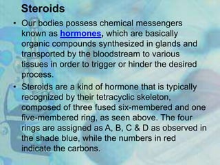 Steroids
• Our bodies possess chemical messengers
known as hormones, which are basically
organic compounds synthesized in glands and
transported by the bloodstream to various
tissues in order to trigger or hinder the desired
process.
• Steroids are a kind of hormone that is typically
recognized by their tetracyclic skeleton,
composed of three fused six-membered and one
five-membered ring, as seen above. The four
rings are assigned as A, B, C & D as observed in
the shade blue, while the numbers in red
indicate the carbons.
 