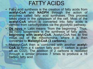 FATTY ACIDS
• Fatty acid synthesis is the creation of fatty acids from
acetyl-CoA and NADPH through the action of
enzymes called fatty acid synthases. This process
takes place in the cytoplasm of the cell. Most of the
acetyl-CoA which is converted into fatty acids is
derived from carbohydrates via the glycolytic pathway.
• De novo in Latin means “from the beginning.” Thus,
de novo lipogenesis is the synthesis of fatty acids,
beginning with acetyl-CoA. Acetyl-CoA has to first
move out of the mitochondria, where it is then
converted to Malonyl-CoA (3 carbons).
• Malonyl-CoA then is combined with another acetyl-
CoA to form a 4 carbon fatty acid (1 carbon is given
off as CO2). The addition of 2 carbons is repeated
through a similar process 7 times to produce a 16
carbon fatty acid.
 