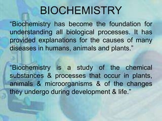 BIOCHEMISTRY
“Biochemistry has become the foundation for
understanding all biological processes. It has
provided explanations for the causes of many
diseases in humans, animals and plants.”
“Biochemistry is a study of the chemical
substances & processes that occur in plants,
animals & microorganisms & of the changes
they undergo during development & life.”
 