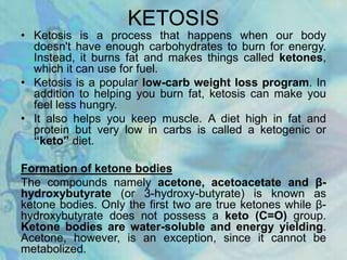 KETOSIS
• Ketosis is a process that happens when our body
doesn't have enough carbohydrates to burn for energy.
Instead, it burns fat and makes things called ketones,
which it can use for fuel.
• Ketosis is a popular low-carb weight loss program. In
addition to helping you burn fat, ketosis can make you
feel less hungry.
• It also helps you keep muscle. A diet high in fat and
protein but very low in carbs is called a ketogenic or
“keto” diet.
Formation of ketone bodies
The compounds namely acetone, acetoacetate and β-
hydroxybutyrate (or 3-hydroxy-butyrate) is known as
ketone bodies. Only the first two are true ketones while β-
hydroxybutyrate does not possess a keto (C=O) group.
Ketone bodies are water-soluble and energy yielding.
Acetone, however, is an exception, since it cannot be
metabolized.
 