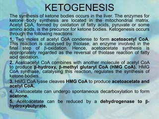 KETOGENESIS
The synthesis of ketone bodies occurs in the liver. The enzymes for
ketone body synthesis are located in the mitochondrial matrix.
Acetyl CoA, formed by oxidation of fatty acids, pyruvate or some
amino acids, is the precursor for ketone bodies. Ketogenesis occurs
through the following reactions:
1. Two moles of acetyl CoA condense to form acetoacetyl CoA.
This reaction is catalysed by thiolase, an enzyme involved in the
final step of β-oxidation. Hence, acetoacetate synthesis is
appropriately regarded as the reversal of thiolase reaction of fatty
acid oxidation.
2. Acetoacetyl CoA combines with another molecule of acetyl CoA
to produce β-hydroxy, β-methyl glutaryl CoA (HMG CoA). HMG
CoA synthase, catalysing this reaction, regulates the synthesis of
ketone bodies.
3. HMG CoA lyase cleaves HMG CoA to produce acetoacetate and
acetyl CoA.
4. Acetoacetate can undergo spontaneous decarboxylation to form
acetone.
5. Acetoacetate can be reduced by a dehydrogenase to β-
hydroxybutyrate.
 