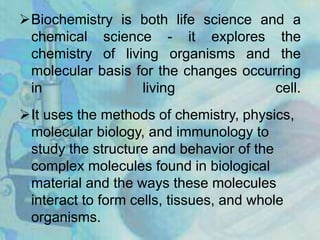 Biochemistry is both life science and a
chemical science - it explores the
chemistry of living organisms and the
molecular basis for the changes occurring
in living cell.
It uses the methods of chemistry, physics,
molecular biology, and immunology to
study the structure and behavior of the
complex molecules found in biological
material and the ways these molecules
interact to form cells, tissues, and whole
organisms.
 