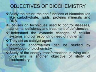 OBJECTIVES OF BIOCHEMISTRY
Study the structures and functions of biomolecules
like carbohydrate, lipids, proteins minerals and
DNA.
Focuses on techniques used to control diseases,
abnormal deficiency and treatment of deficiencies.
Understand the dynamic changes of cellular
systems and corresponding need of nutrients.
They act as catalyst agent.
Metabolic abnormalities can be studied by
knowledge of biochemistry.
Study of the energy transformations in living cells,
organisms is another objective of study of
biochemistry.
 
