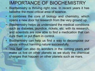 IMPORTANCE OF BIOCHEMISTRY
• Biochemistry is thriving right now. In recent years it has
become the most critical area of science.
• It combines the core of biology and chemistry, which
opens a new door for research from the very ground up.
• Biochemistry helps us understand the medical conditions
such as diabetes, jaundice, rickets, etc. with its research,
and scientists are now able to find a medication that can
cure them or put them in control.
• Biochemistry can help us find a way to decompose our
waste without harming nature successfully.
• This field can also do wonders in the coming years and
make us live on other planets as we study the chemical
changes that happen on other planets such as mars.
 