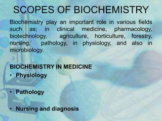 SCOPES OF BIOCHEMISTRY
Biochemistry play an important role in various fields
such as; in clinical medicine, pharmacology,
biotechnology, agriculture, horticulture, forestry,
nursing, pathology, in physiology, and also in
microbiology.
BIOCHEMISTRY IN MEDICINE
• Physiology
• Pathology
• Nursing and diagnosis
 