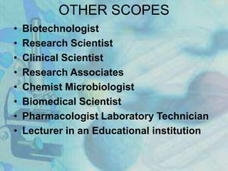 OTHER SCOPES
• Biotechnologist
• Research Scientist
• Clinical Scientist
• Research Associates
• Chemist Microbiologist
• Biomedical Scientist
• Pharmacologist Laboratory Technician
• Lecturer in an Educational institution
 