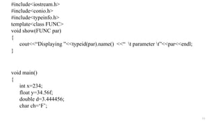 11
#include<iostream.h>
#include<conio.h>
#include<typeinfo.h>
template<class FUNC>
void show(FUNC par)
{
cout<<“Displaying ”<<typeid(par).name() <<“ t parameter t”<<par<<endl;
}
void main()
{
int x=234;
float y=34.56f;
double d=3.444456;
char ch=‘F’;
 