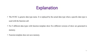 • The FUNC is generic data type name. It is replaced by the actual data type when a specific data type is
used with the function call.
• For 5 different data types with function template show five different versions of show are generated in
memory.
• Function template does not save memory.
14
Explanation
 