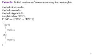 15
#include<iostream.h>
#include<conio.h>
#include<typeinfo.h>
template<class FUNC>
FUNC max(FUNC a, FUNC b)
{
if(a>b)
{
return(a);
}
else
{
return(b);
}
}
Example- To find maximum of two numbers using function template.
 