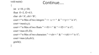 void main()
{
int x=10, y=20;
float f1=2, f2=4.5;
char ch=‘A’, ch1=‘B’;
cout<<“n Max of two integers ” << x << “ & ” <<y<< “ is t“;
cout<<max(x,y);
cout<<“n Max of two floats ” <<f1<< “ & “ <<f2<<“ is t”;
cout<<max (f1,f2);
cout<<“n Max of two characters ” <<ch<< “ & “ <<ch1<<“ is t”;
cout<<max (ch,ch1);
getch();
}
16
Continue....
 