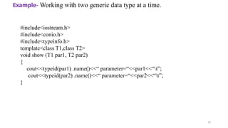 18
#include<iostream.h>
#include<conio.h>
#include<typeinfo.h>
template<class T1,class T2>
void show (T1 par1, T2 par2)
{
cout<<typeid(par1) .name()<<“ parameter=“<<par1<<“t”;
cout<<typeid(par2) .name()<<“ parameter=“<<par2<<“t”;
}
Example- Working with two generic data type at a time.
 