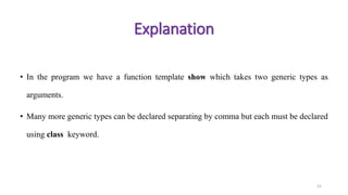 • In the program we have a function template show which takes two generic types as
arguments.
• Many more generic types can be declared separating by comma but each must be declared
using class keyword.
21
Explanation
 