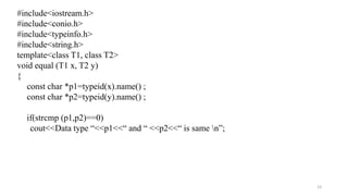 23
#include<iostream.h>
#include<conio.h>
#include<typeinfo.h>
#include<string.h>
template<class T1, class T2>
void equal (T1 x, T2 y)
{
const char *p1=typeid(x).name() ;
const char *p2=typeid(y).name() ;
if(strcmp (p1,p2)==0)
cout<<Data type “<<p1<<“ and “ <<p2<<“ is same n”;
 