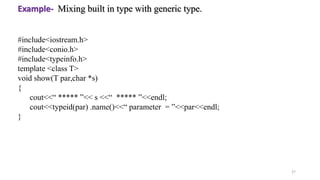 27
#include<iostream.h>
#include<conio.h>
#include<typeinfo.h>
template <class T>
void show(T par,char *s)
{
cout<<“ ***** ”<< s <<“ ***** ”<<endl;
cout<<typeid(par) .name()<<“ parameter = ”<<par<<endl;
}
Example- Mixing built in type with generic type.
 