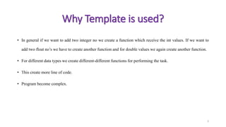 • In general if we want to add two integer no we create a function which receive the int values. If we want to
add two float no’s we have to create another function and for double values we again create another function.
• For different data types we create different-different functions for performing the task.
• This create more line of code.
• Program become complex.
3
Why Template is used?
 