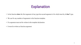 • In the function show the first argument of any type but second argument is fix which must be of char* type.
• We can fix any number of arguments in the function template.
• Fix argument must not be written in the template declaration.
• It must be written as function argument.
30
Explanation
 