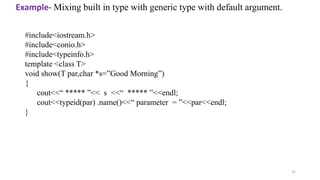 31
#include<iostream.h>
#include<conio.h>
#include<typeinfo.h>
template <class T>
void show(T par,char *s=”Good Morning”)
{
cout<<“ ***** ”<< s <<“ ***** ”<<endl;
cout<<typeid(par) .name()<<“ parameter = ”<<par<<endl;
}
Example- Mixing built in type with generic type with default argument.
 