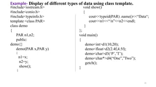 35
#include<iostream.h>
#include<conio.h>
#include<typeinfo.h>
template <class PAR>
class demo
{
PAR n1,n2;
public:
demo{}
demo(PAR x,PAR y)
{
n1=x;
n2=y;
show();
}
void show()
{
cout<<typeid(PAR) .name()<<“Data“;
cout<<n1<<“/n”<<n2<<endl;
}
};
void main()
{
demo<int>d1(10,20);
demo<float>d2(2.4f,4.5f);
demo<char>d3(‘P’,’T’);
demo<char*>d4(“One”,”Two”);
getch();
}
Example- Display of different types of data using class template.
 