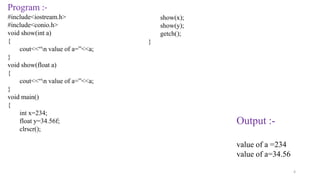 4
Program :-
#include<iostream.h>
#include<conio.h>
void show(int a)
{
cout<<“n value of a=”<<a;
}
void show(float a)
{
cout<<“n value of a=”<<a;
}
void main()
{
int x=234;
float y=34.56f;
clrscr();
Output :-
value of a =234
value of a=34.56
show(x);
show(y);
getch();
}
 