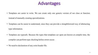 • Templates are easier to write. We can create only one generic version of our class or function
instead of manually creating specializations.
• Templates can be easier to understand, since they can provide a straightforward way of abstracting
type information.
• Templates are typesafe. Because the types that templates act upon are known at compile time, the
compiler can perform type checking before errors occur.
• No need to declaration of any extra header file.
40
Advantages
 