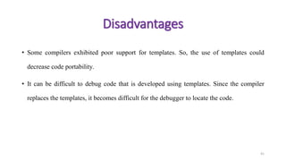 • Some compilers exhibited poor support for templates. So, the use of templates could
decrease code portability.
• It can be difficult to debug code that is developed using templates. Since the compiler
replaces the templates, it becomes difficult for the debugger to locate the code.
41
Disadvantages
 