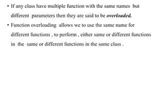 • If any class have multiple function with the same names but
different parameters then they are said to be overloaded.
• Function overloading allows we to use the same name for
different functions , to perform , either same or different functions
in the same or different functions in the same class .
 