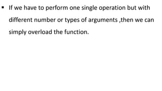  If we have to perform one single operation but with
different number or types of arguments ,then we can
simply overload the function.
 