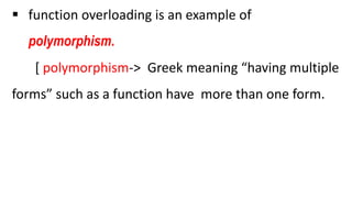  function overloading is an example of
polymorphism.
[ polymorphism-> Greek meaning “having multiple
forms” such as a function have more than one form.
 