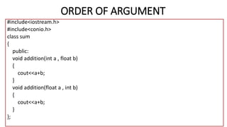 ORDER OF ARGUMENT
#include<iostream.h>
#include<conio.h>
class sum
{
public:
void addition(int a , float b)
{
cout<<a+b;
}
void addition(float a , int b)
{
cout<<a+b;
}
};
 