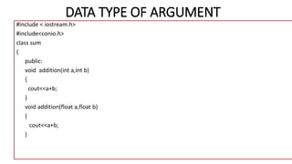 DATA TYPE OF ARGUMENT
#include < iostream.h>
#include<conio.h>
class sum
{
public:
void addition(int a,int b)
{
cout<<a+b;
}
void addition(float a,float b)
{
cout<<a+b;
}
 