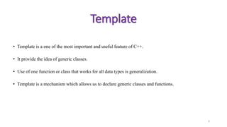 • Template is a one of the most important and useful feature of C++.
• It provide the idea of generic classes.
• Use of one function or class that works for all data types is generalization.
• Template is a mechanism which allows us to declare generic classes and functions.
6
Template
 