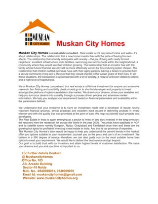 Muskan City Homes
Muskan City Homes is a real estate consultant. Real estate is not only about bricks and walls– it’s
about relationships. The relationship that a new home investor has with the pride of having his own
abode. The relationship that a family anticipates with anxiety – the joy of living with newly formed
neighbors’, excellent infrastructure, club facilities, swimming pool and schools within the neighborhood, a
community where they would see their children growing. The relationship that an investor has with the
family whose future financial security will be more effectively woven by this enduring option chosen. The
relationship that children settled overseas have with their aging parents, having a desire to provide them
a secure community living and a lifestyle that they would cherish in the sunset years of their lives. In all
these situations, the transaction is accompanied with a bit of anxiety, a heap of unknown details to attend,
and a high level of hopefulness.

We at Muskan City Homes comprehend that real estate is a life time investment for anyone and extensive
research, fact finding and credibility check should go in to shortlist developer and property to invest
amongst the plethora of options available in the market. We dream your dreams, share your anxieties and
help you turn your dreams into a reality through a process driven process and extensive market
information. We help you analyze your requirement based on financial parameters and availability within
the parameters defined.

We understand that your endeavor is to have an investment made with a developer of repute having
resonant financial grounds, ethical practices and excellent track record in delivering projects in timely
manner and with the quality that was promised at the point of sale. We help you identify such projects and
developers.
The Real Estate in India is again emerging as a sector to invest in and stay invested in the long term post
the recovery from the recession felt across the World in the year 2008. The prices have stabilized in NCR
and its satellite towns namely Gurgaon, Noida, Ghaziabad and Faridabad since then and these are the
growing hot spots for profitable investing in real estate in India. And that is our province of expertise.
The Muskan City Homes’s team would be happy to help you understand the current trends in the market,
offer you options suitable to your requirement ,counsel you on the pro’s and con’s of an investment .We
believe in a 360 degree of service, therefore, we can also guide you on the most suitable home loan
option to meet your requirement. We would like to deliver the best service and go beyond.
Our goal is to build trust with our investors and attain highest levels of customer satisfaction. We value
your dreams and you and your time is important to us.

  For further details Contact
  @ Muskancityhomes
  Office No. 103
  J.S. Arcade Building
   Sector-18 Noida
   Mob. No. -9540009061, 9540009070
   Email Id: muskancityhomes@gmail.com
   Website: www.muskancityhomes.org
 
