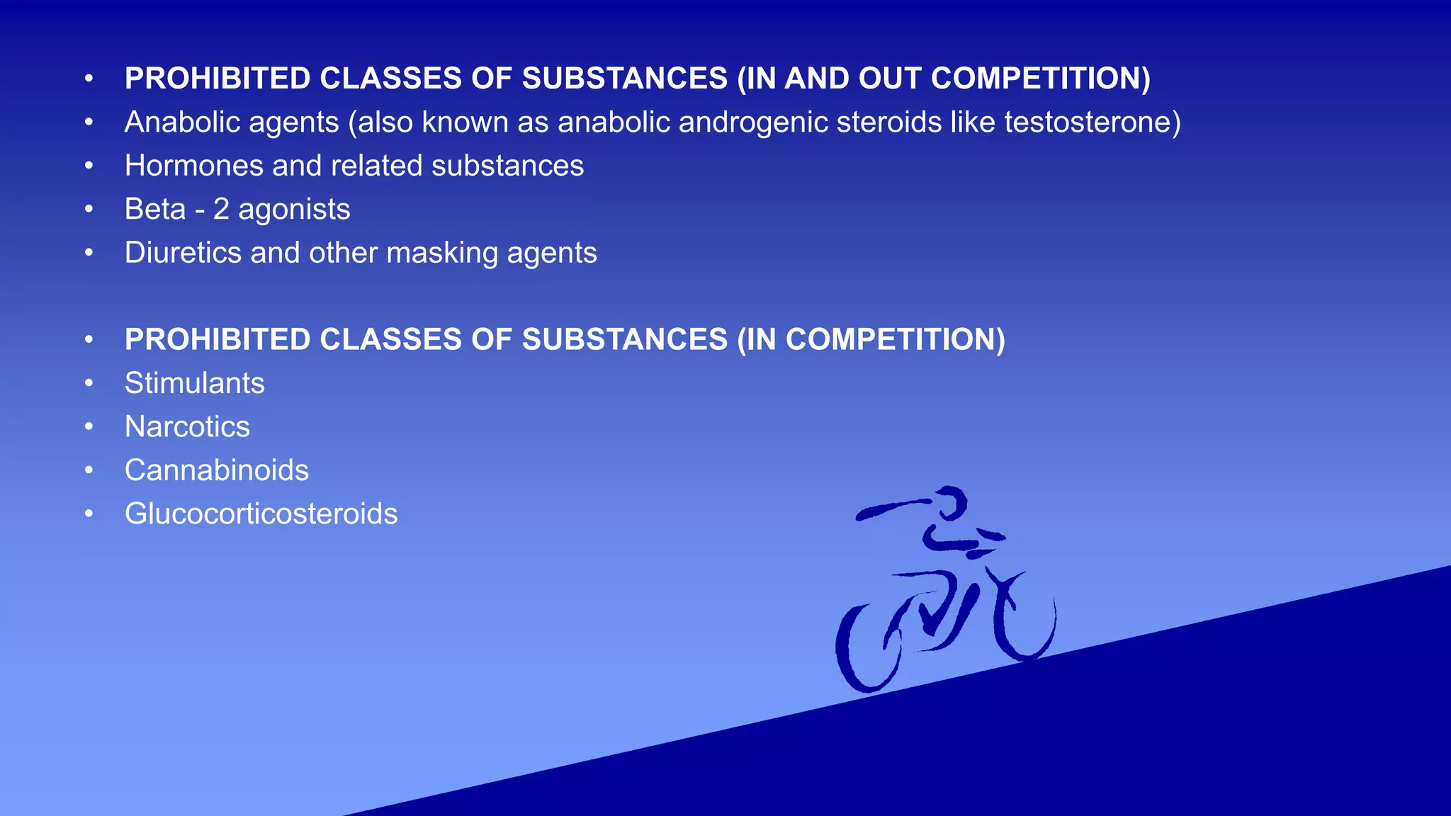 • PROHIBITED CLASSES OF SUBSTANCES (IN AND OUT COMPETITION)
• Anabolic agents (also known as anabolic androgenic steroids like testosterone)
• Hormones and related substances
• Beta - 2 agonists
• Diuretics and other masking agents
• PROHIBITED CLASSES OF SUBSTANCES (IN COMPETITION)
• Stimulants
• Narcotics
• Cannabinoids
• Glucocorticosteroids
 