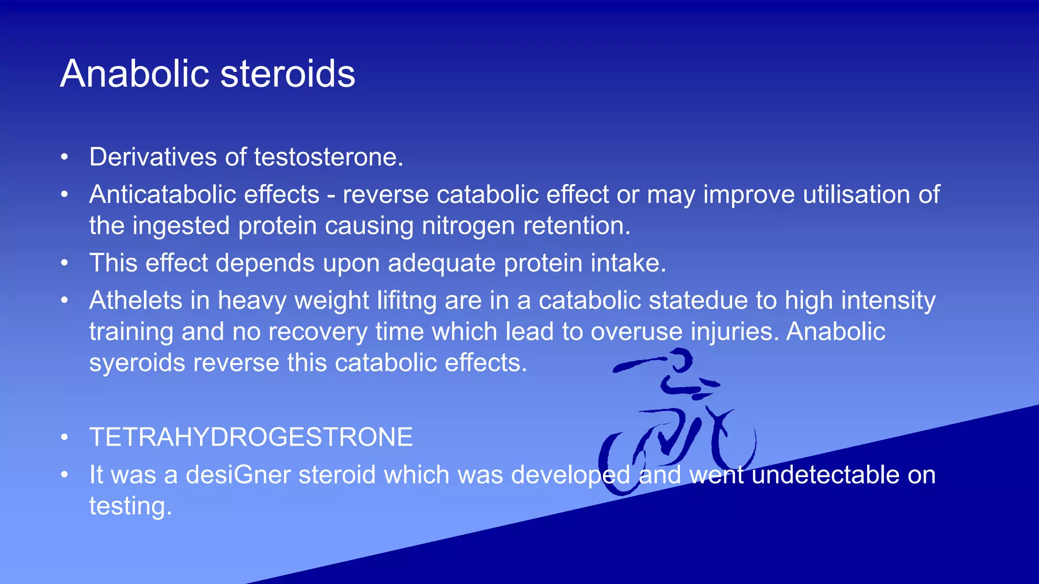 Anabolic steroids
• Derivatives of testosterone.
• Anticatabolic effects - reverse catabolic effect or may improve utilisation of
the ingested protein causing nitrogen retention.
• This effect depends upon adequate protein intake.
• Athelets in heavy weight lifitng are in a catabolic statedue to high intensity
training and no recovery time which lead to overuse injuries. Anabolic
syeroids reverse this catabolic effects.
• TETRAHYDROGESTRONE
• It was a desiGner steroid which was developed and went undetectable on
testing.
 