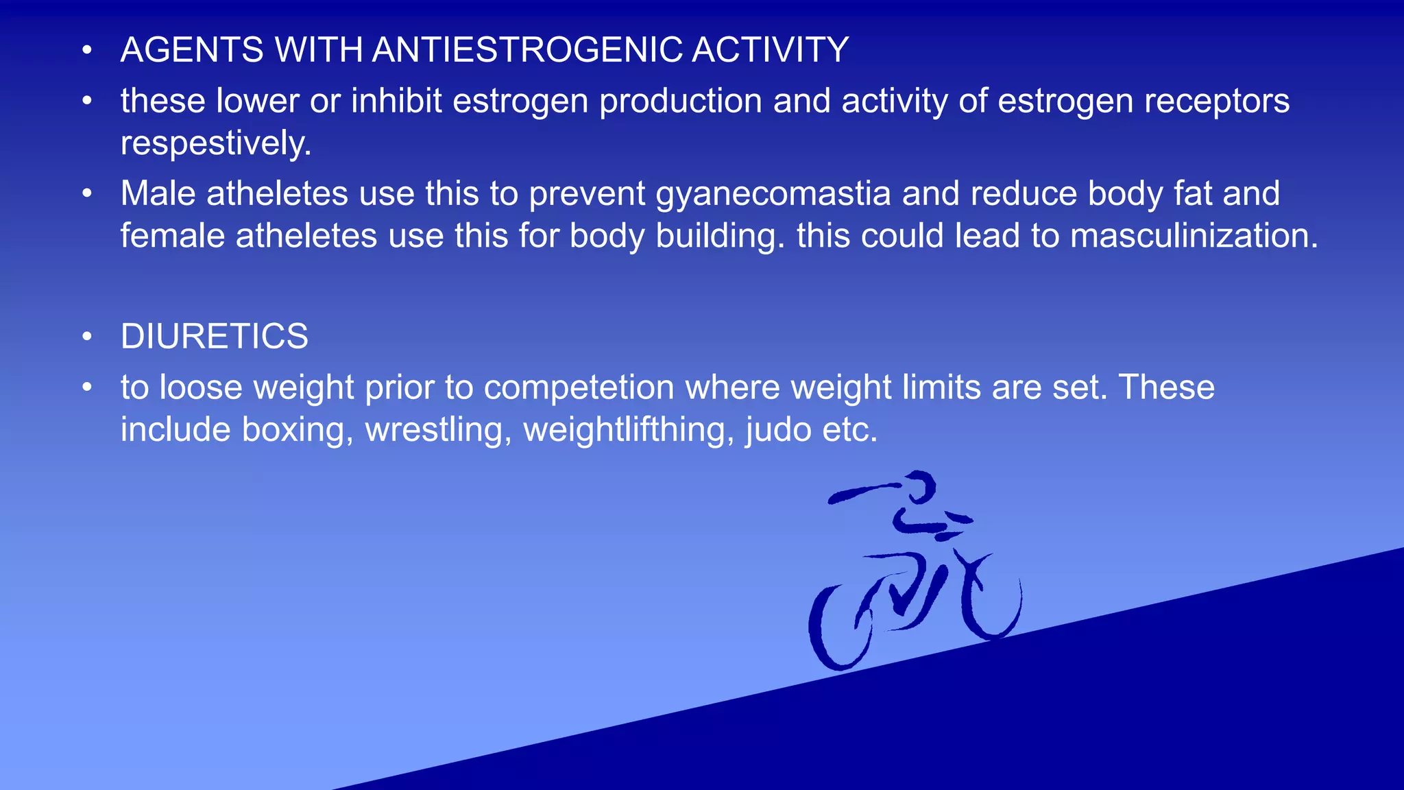 • AGENTS WITH ANTIESTROGENIC ACTIVITY
• these lower or inhibit estrogen production and activity of estrogen receptors
respestively.
• Male atheletes use this to prevent gyanecomastia and reduce body fat and
female atheletes use this for body building. this could lead to masculinization.
• DIURETICS
• to loose weight prior to competetion where weight limits are set. These
include boxing, wrestling, weightlifthing, judo etc.
 