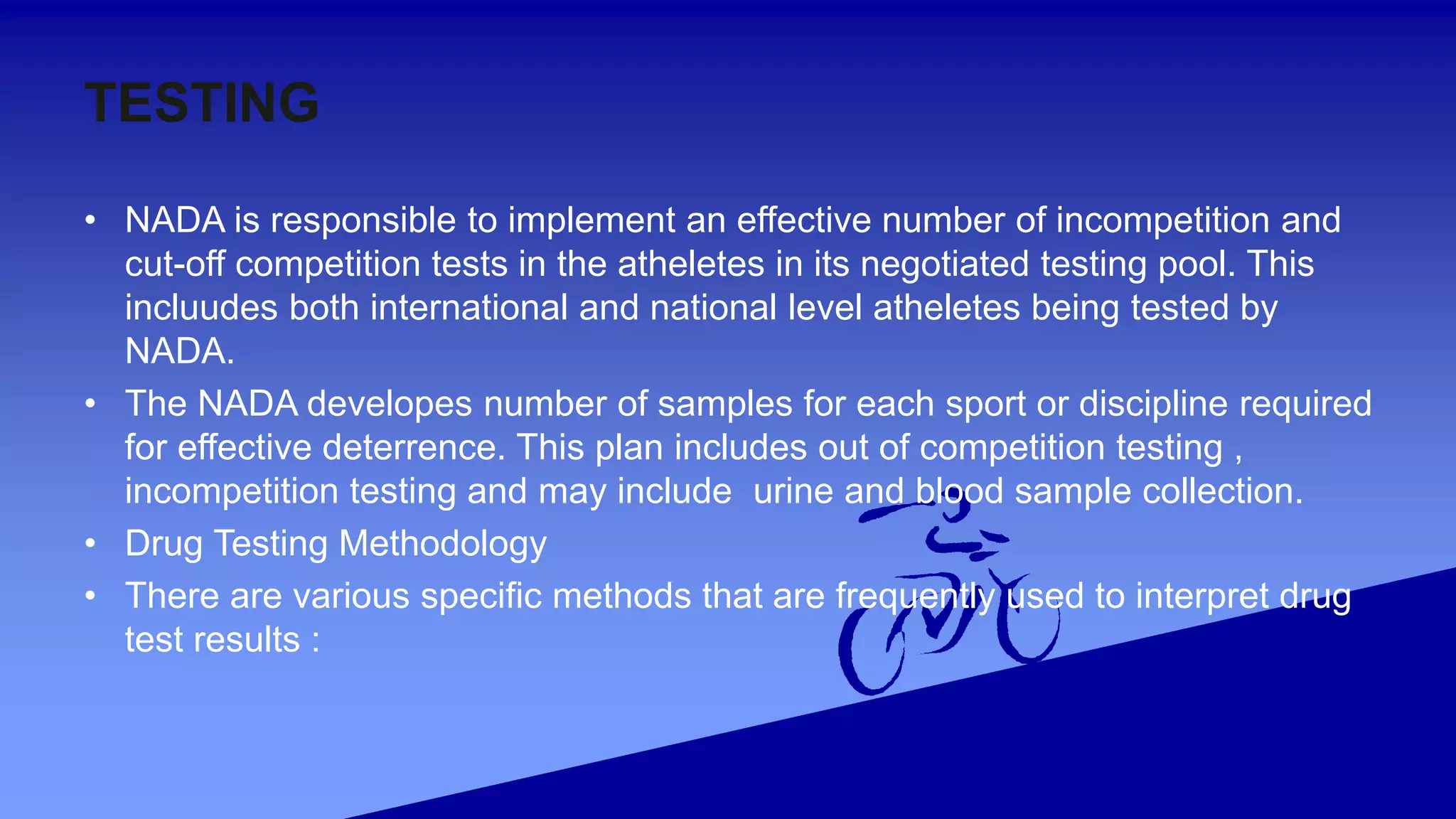 TESTING
• NADA is responsible to implement an effective number of incompetition and
cut-off competition tests in the atheletes in its negotiated testing pool. This
incluudes both international and national level atheletes being tested by
NADA.
• The NADA developes number of samples for each sport or discipline required
for effective deterrence. This plan includes out of competition testing ,
incompetition testing and may include urine and blood sample collection.
• Drug Testing Methodology
• There are various specific methods that are frequently used to interpret drug
test results :
 