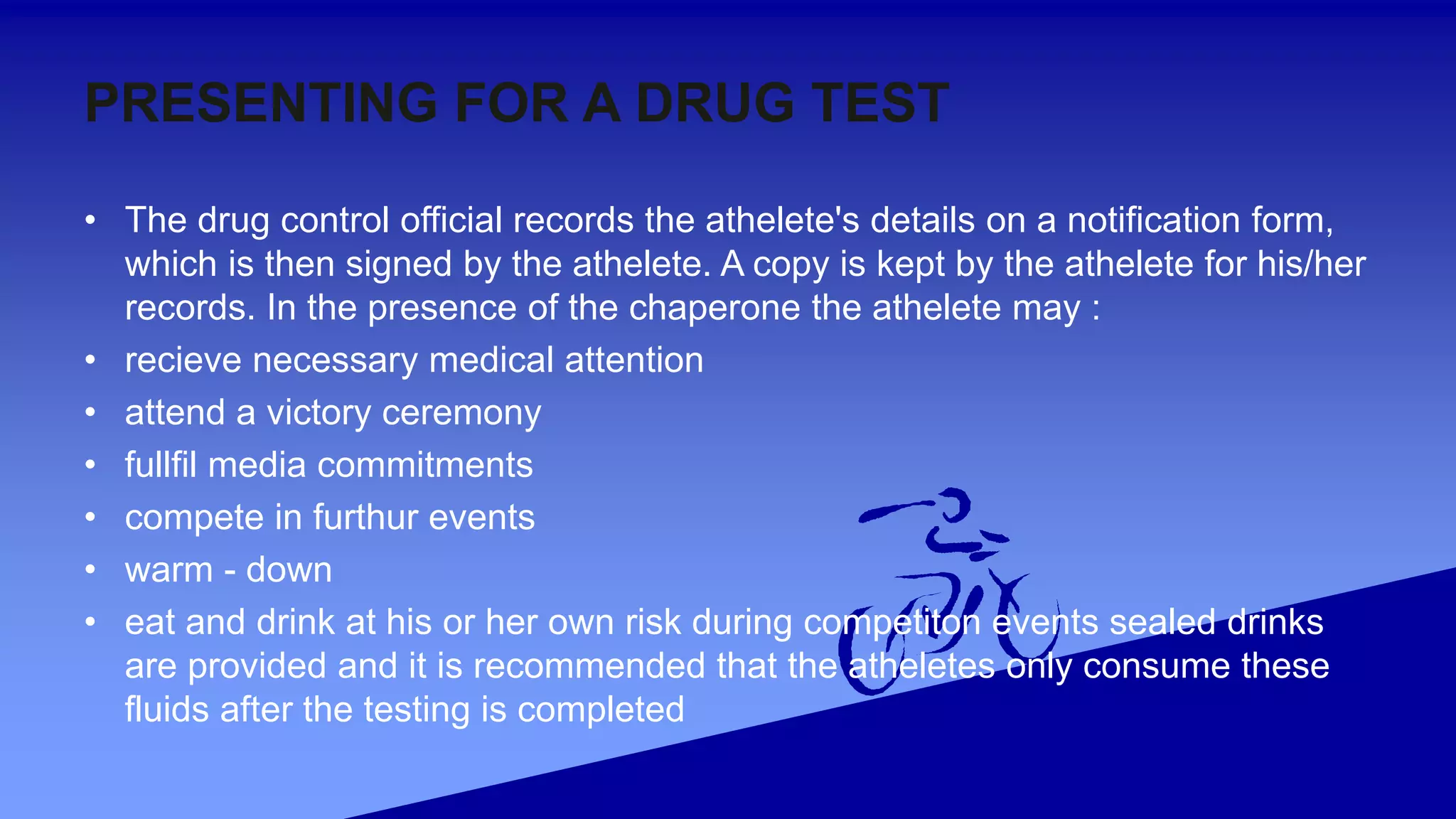 PRESENTING FOR A DRUG TEST
• The drug control official records the athelete's details on a notification form,
which is then signed by the athelete. A copy is kept by the athelete for his/her
records. In the presence of the chaperone the athelete may :
• recieve necessary medical attention
• attend a victory ceremony
• fullfil media commitments
• compete in furthur events
• warm - down
• eat and drink at his or her own risk during competiton events sealed drinks
are provided and it is recommended that the atheletes only consume these
fluids after the testing is completed
 