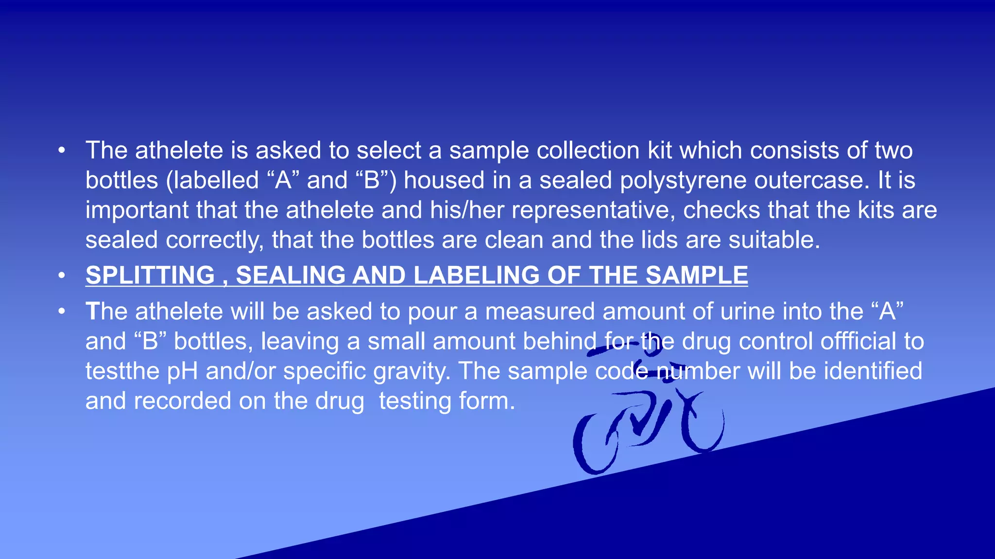 • The athelete is asked to select a sample collection kit which consists of two
bottles (labelled “A” and “B”) housed in a sealed polystyrene outercase. It is
important that the athelete and his/her representative, checks that the kits are
sealed correctly, that the bottles are clean and the lids are suitable.
• SPLITTING , SEALING AND LABELING OF THE SAMPLE
• The athelete will be asked to pour a measured amount of urine into the “A”
and “B” bottles, leaving a small amount behind for the drug control offficial to
testthe pH and/or specific gravity. The sample code number will be identified
and recorded on the drug testing form.
 