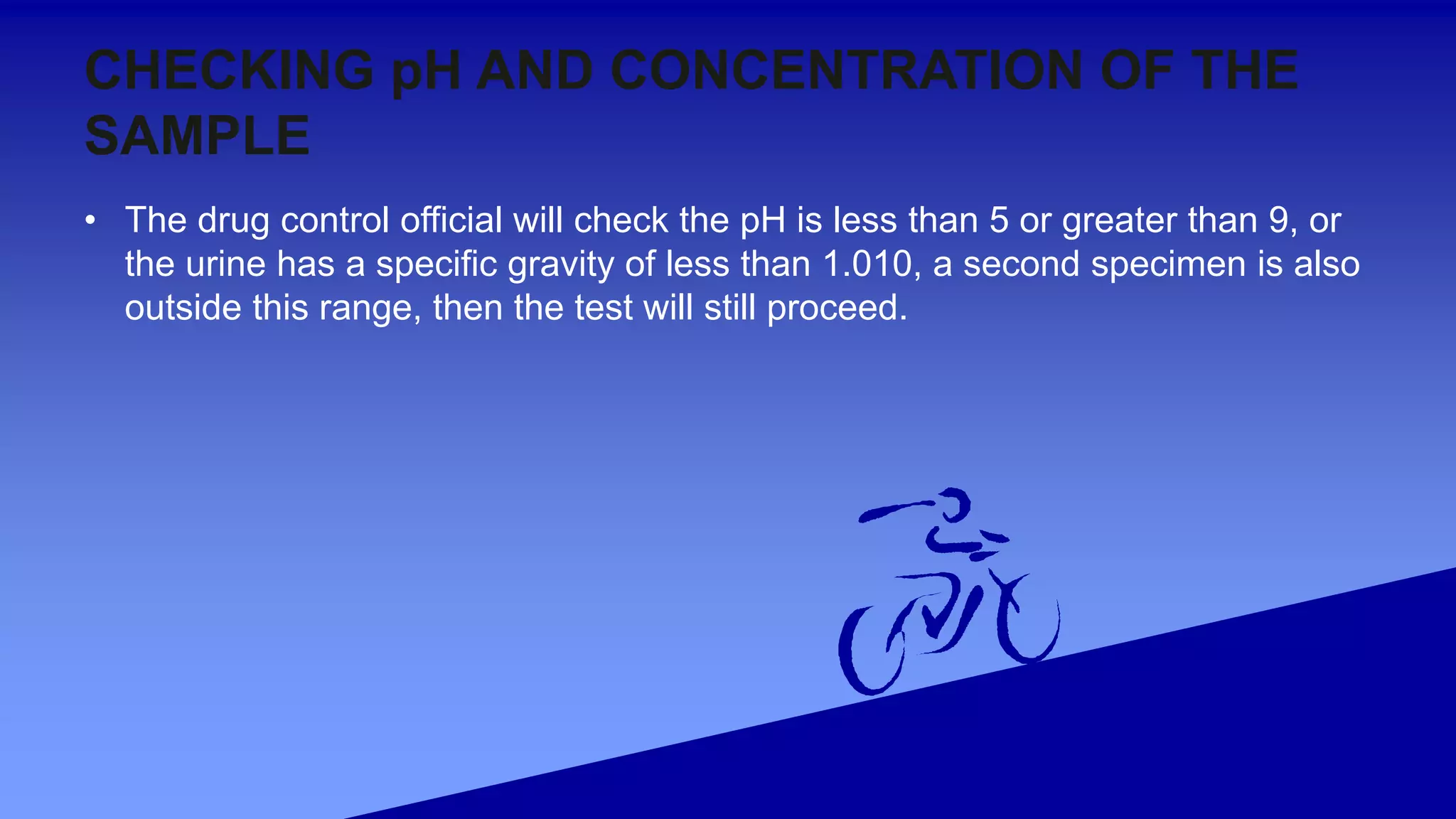CHECKING pH AND CONCENTRATION OF THE
SAMPLE
• The drug control official will check the pH is less than 5 or greater than 9, or
the urine has a specific gravity of less than 1.010, a second specimen is also
outside this range, then the test will still proceed.
 