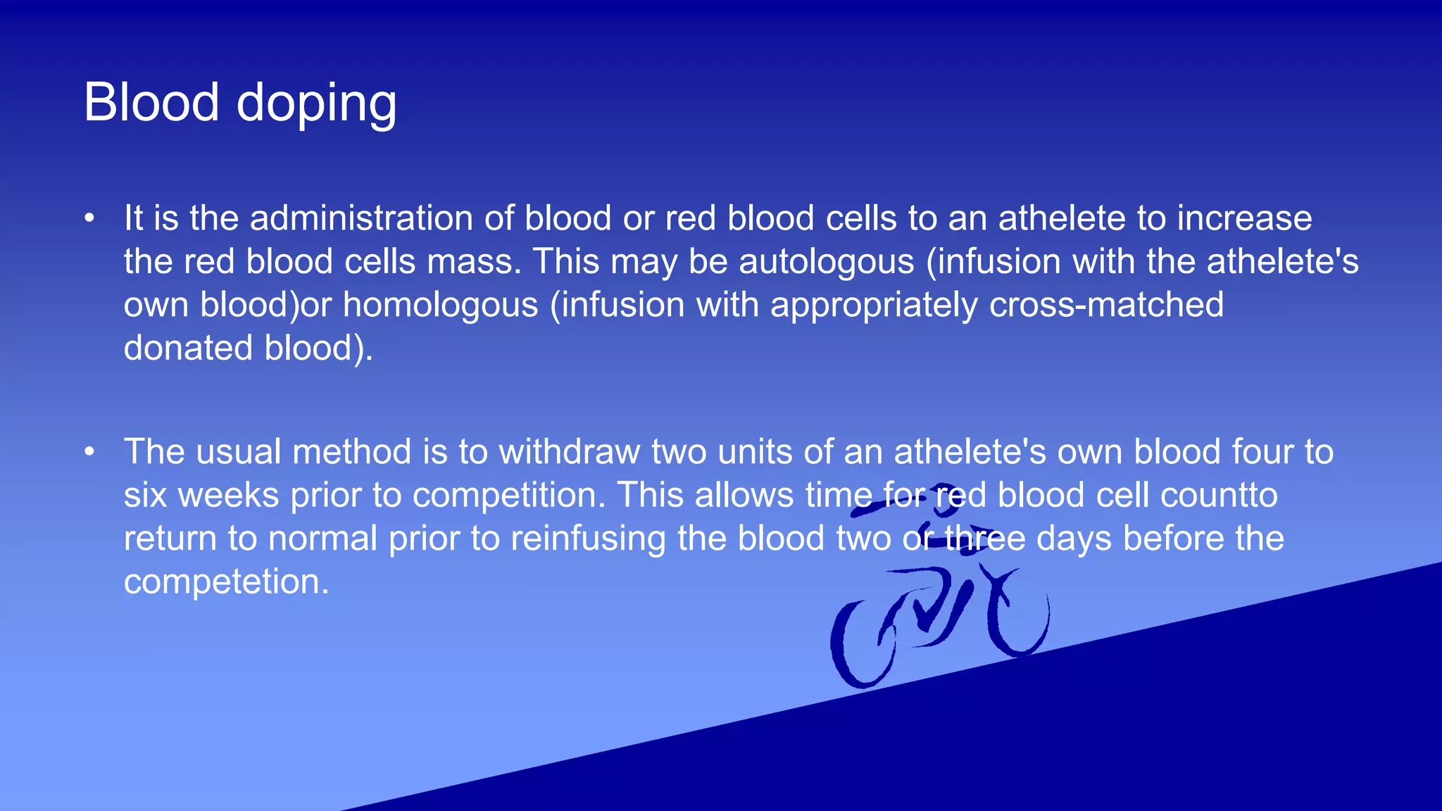 Blood doping
• It is the administration of blood or red blood cells to an athelete to increase
the red blood cells mass. This may be autologous (infusion with the athelete's
own blood)or homologous (infusion with appropriately cross-matched
donated blood).
• The usual method is to withdraw two units of an athelete's own blood four to
six weeks prior to competition. This allows time for red blood cell countto
return to normal prior to reinfusing the blood two or three days before the
competetion.
 