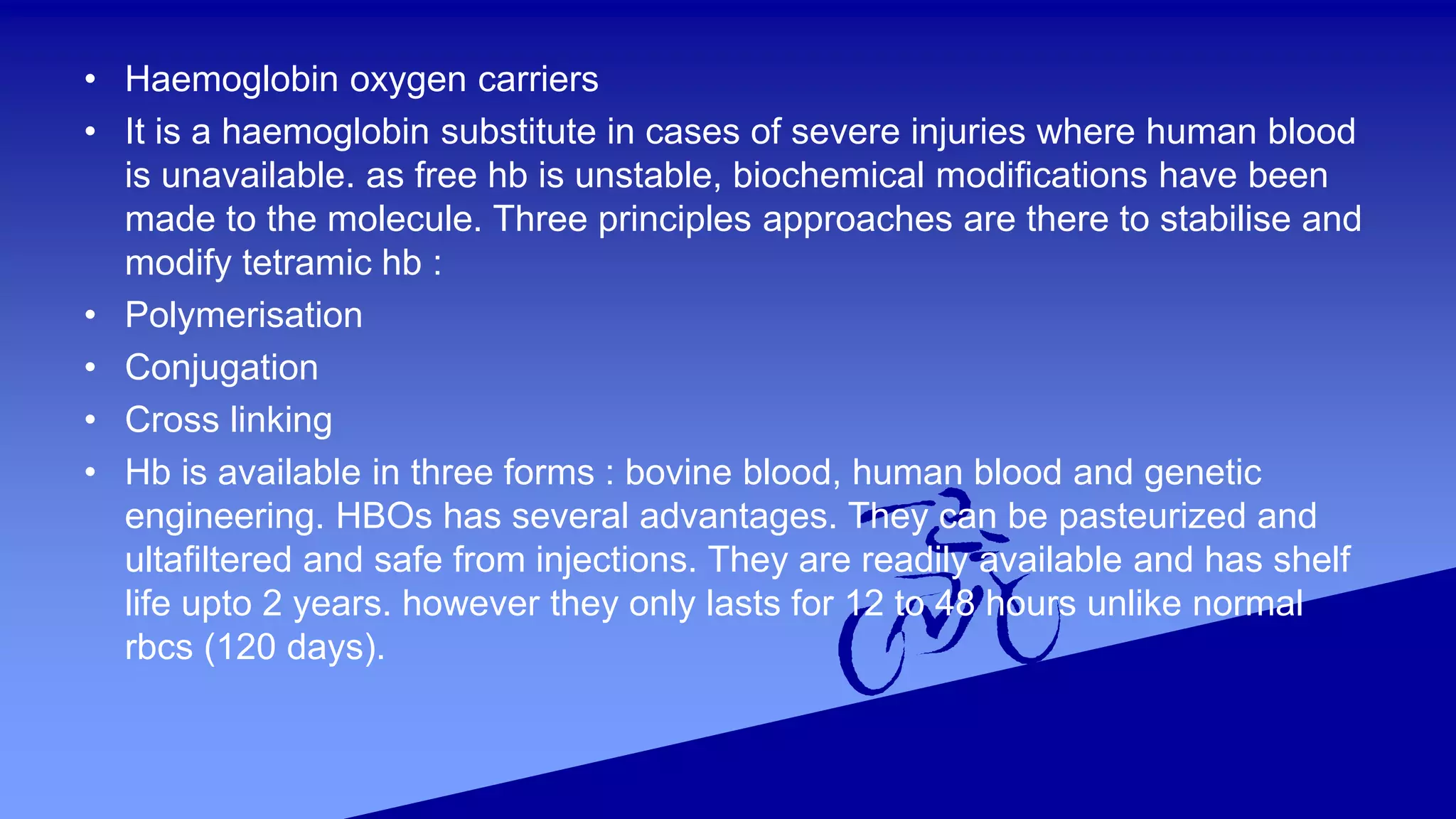 • Haemoglobin oxygen carriers
• It is a haemoglobin substitute in cases of severe injuries where human blood
is unavailable. as free hb is unstable, biochemical modifications have been
made to the molecule. Three principles approaches are there to stabilise and
modify tetramic hb :
• Polymerisation
• Conjugation
• Cross linking
• Hb is available in three forms : bovine blood, human blood and genetic
engineering. HBOs has several advantages. They can be pasteurized and
ultafiltered and safe from injections. They are readily available and has shelf
life upto 2 years. however they only lasts for 12 to 48 hours unlike normal
rbcs (120 days).
 