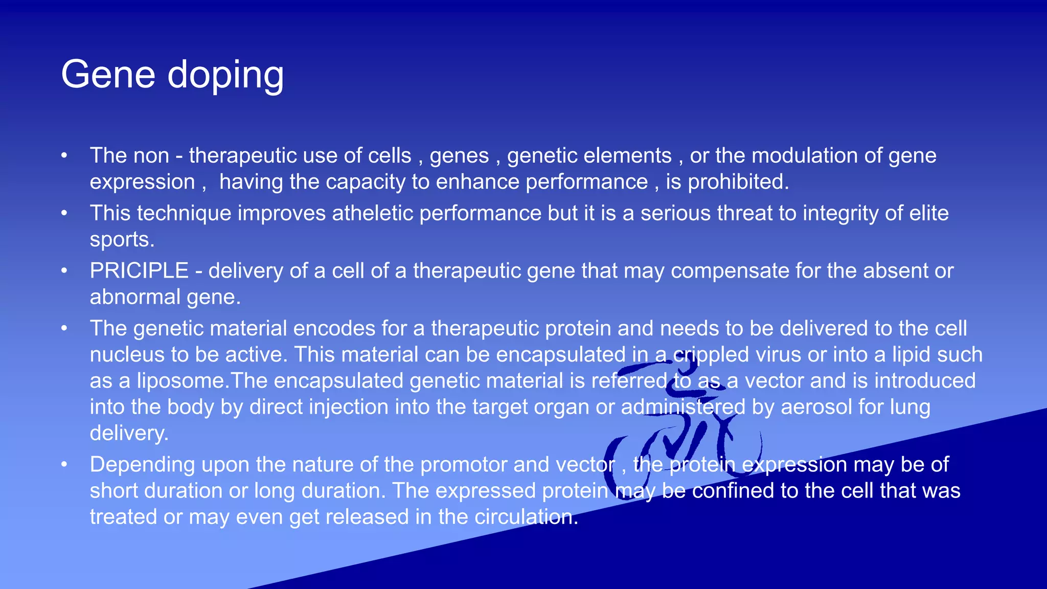 Gene doping
• The non - therapeutic use of cells , genes , genetic elements , or the modulation of gene
expression , having the capacity to enhance performance , is prohibited.
• This technique improves atheletic performance but it is a serious threat to integrity of elite
sports.
• PRICIPLE - delivery of a cell of a therapeutic gene that may compensate for the absent or
abnormal gene.
• The genetic material encodes for a therapeutic protein and needs to be delivered to the cell
nucleus to be active. This material can be encapsulated in a crippled virus or into a lipid such
as a liposome.The encapsulated genetic material is referred to as a vector and is introduced
into the body by direct injection into the target organ or administered by aerosol for lung
delivery.
• Depending upon the nature of the promotor and vector , the protein expression may be of
short duration or long duration. The expressed protein may be confined to the cell that was
treated or may even get released in the circulation.
 