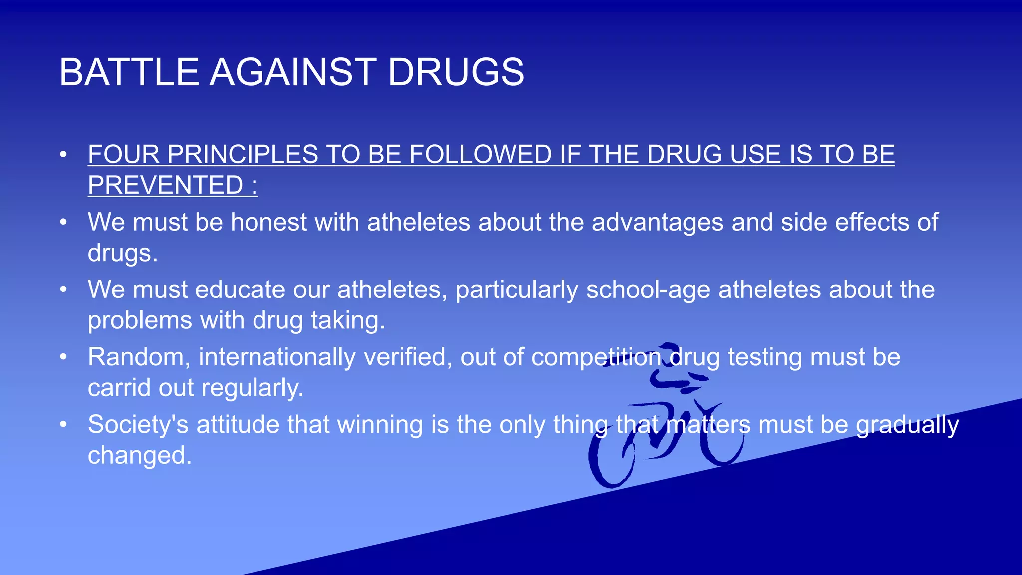 BATTLE AGAINST DRUGS
• FOUR PRINCIPLES TO BE FOLLOWED IF THE DRUG USE IS TO BE
PREVENTED :
• We must be honest with atheletes about the advantages and side effects of
drugs.
• We must educate our atheletes, particularly school-age atheletes about the
problems with drug taking.
• Random, internationally verified, out of competition drug testing must be
carrid out regularly.
• Society's attitude that winning is the only thing that matters must be gradually
changed.
 